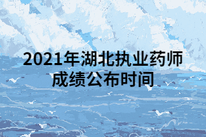 2021年湖北执业药师成绩公布时间 2021年湖北执业药师成绩公布时间