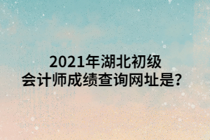 2021年湖北初级会计师成绩查询网址是？