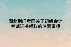 湖北荆门考区关于初级会计考试证书领取的注意事项