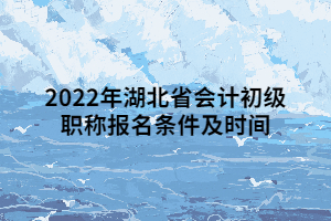 2022年湖北省会计初级职称报名条件及时间 2022年湖北省会计初级职称报名条件及时间