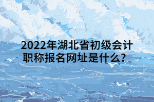 2022年湖北省初级会计职称报名网址是什么？