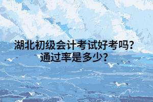 湖北初级会计考试好考吗？通过率是多少？