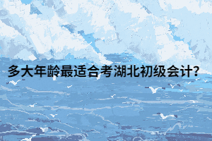 多大年龄最适合考湖北初级会计？
