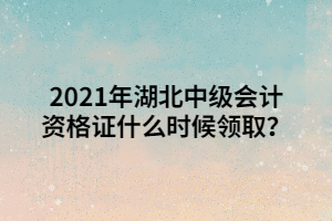 2021年湖北中级会计资格证什么时候领取？