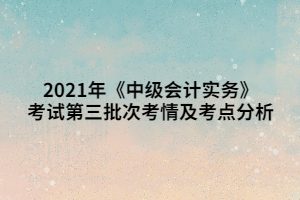 2021年《中级会计实务》考试第三批次考情及考点分析