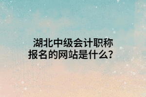 湖北中级会计职称报名的网站是什么？