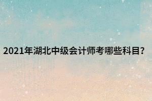 2021年湖北中级会计师考哪些科目？