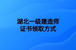 湖北一级建造师证书领取方式