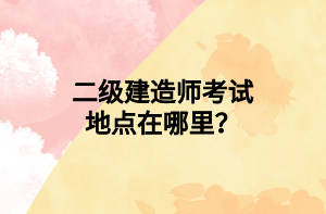 二级建造师考试地点在哪里？