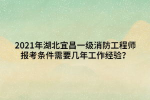 2021年湖北宜昌一级消防工程师报考条件需要几年工作经验？
