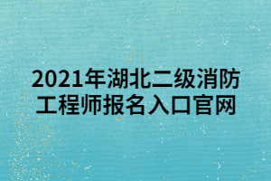 2021年湖北二级消防工程师报名入口官网 2021年湖北二级消防工程师报名入口官网