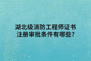 湖北级消防工程师证书注册审批条件有哪些_