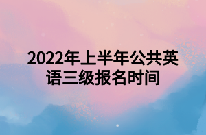 2022年上半年公共英语三级报名时间 2022年上半年公共英语三级报名时间