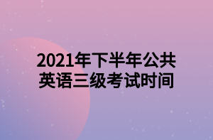 2021年下半年公共英语三级考试时间 2021年下半年公共英语三级考试时间