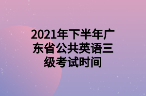 2021年下半年广东省公共英语三级考试时间 2021年下半年广东省公共英语三级考试时间