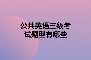 公共英语三级考试题型有哪些 公共英语三级考试题型有哪些
