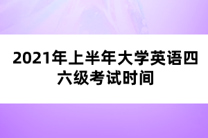2021年上半年大学英语四六级考试时间 2021年上半年大学英语四六级考试时间