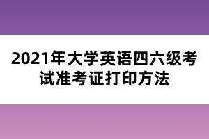 2021年大学英语四六级考试准考证打印方法 2021年大学英语四六级考试准考证打印方法
