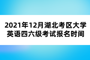 2021年12月湖北考区大学英语四六级考试报名时间 2021年12月湖北考区大学英语四六级考试报名时间