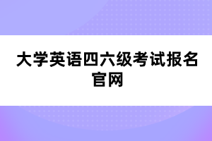 大学英语四六级考试报名官网 大学英语四六级考试报名官网