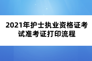 2021年护士执业资格证考试准考证打印流程 2021年护士执业资格证考试准考证打印流程