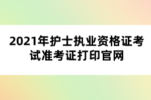 2021年护士执业资格证考试准考证打印官网 2021年护士执业资格证考试准考证打印官网