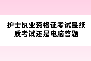 护士执业资格证考试是纸质考试还是电脑答题 护士执业资格证考试是纸质考试还是电脑答题