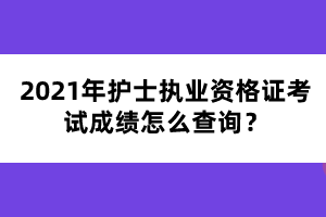 2021年护士执业资格证考试成绩怎么查询? 2021年护士执业资格证考试成绩怎么查询?