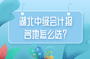 湖北中级会计报名地怎么选？