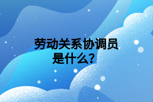 劳动关系协调员是什么？