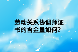 劳动关系协调师证书的含金量如何？