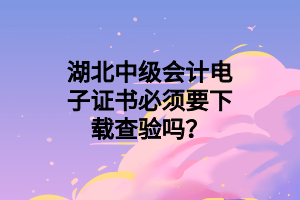 湖北中级会计电子证书必须要下载查验吗？