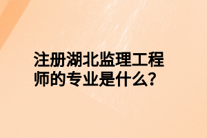 注册湖北监理工程师的专业是什么？