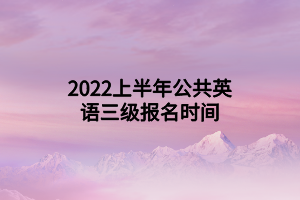 2022上半年公共英语三级报名时间 2022上半年公共英语三级报名时间