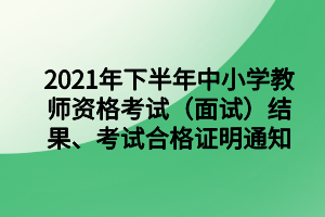 2021年下半年中小学教师资格考试(面试)结果、考试合格证明通知 2021年下半年中小学教师资格考试(面试)结果、考试合格证明通知