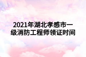 2021年湖北孝感市一级消防工程师领证时间