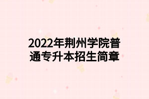 2022年荆州学院普通专升本招生简章
