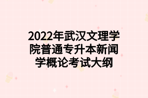 2022年武汉文理学院普通专升本新闻学概论考试大纲 2022年武汉文理学院普通专升本新闻学概论考试大纲