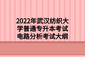 2022年武汉纺织大学普通专升本考试电路分析考试大纲 2022年武汉纺织大学普通专升本考试电路分析考试大纲