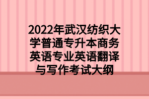 2022年武汉纺织大学普通专升本商务英语专业英语翻译与写作考试大纲 2022年武汉纺织大学普通专升本商务英语专业英语翻译与写作考试大纲