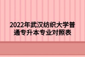 2022年武汉纺织大学普通专升本专业对照表