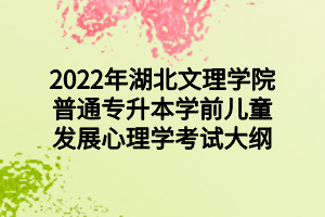 2022年湖北文理学院普通专升本学前儿童发展心理学考试大纲 2022年湖北文理学院普通专升本学前儿童发展心理学考试大纲