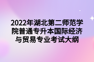 2022年湖北第二师范学院普通专升本国际经济与贸易专业考试大纲 2022年湖北第二师范学院普通专升本国际经济与贸易专业考试大纲