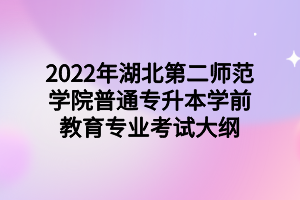 2022年湖北第二师范学院普通专升本学前教育专业考试大纲 2022年湖北第二师范学院普通专升本学前教育专业考试大纲