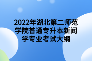 2022年湖北第二师范学院普通专升本新闻学专业考试大纲 2022年湖北第二师范学院普通专升本新闻学专业考试大纲