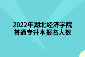 2022年湖北经济学院普通专升本报名人数 2022年湖北经济学院普通专升本报名人数