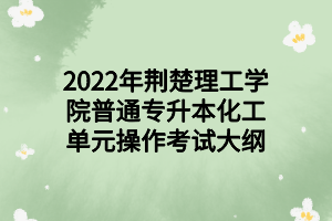 2022年荆楚理工学院普通专升本化工单元操作考试大纲 2022年荆楚理工学院普通专升本化工单元操作考试大纲