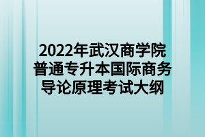 2022年武汉商学院普通专升本国际商务导论原理考试大纲 2022年武汉商学院普通专升本国际商务导论原理考试大纲