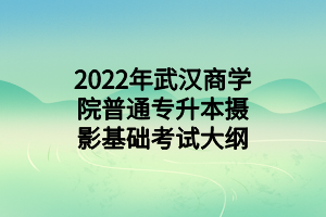 2022年武汉商学院普通专升本摄影基础考试大纲 2022年武汉商学院普通专升本摄影基础考试大纲