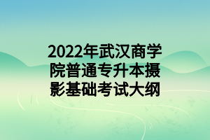 2022年武汉商学院普通专升本摄影基础考试大纲